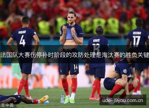 法国队大赛伤停补时阶段的攻防处理是淘汰赛的胜负关键 法国队大赛伤停补时阶段的攻防处理是淘汰赛的胜负关键